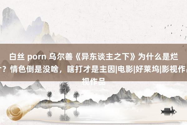 白丝 porn 乌尔善《异东谈主之下》为什么是烂片?情色倒是没啥,瞎打才是主因|电影|好莱坞|影视作品