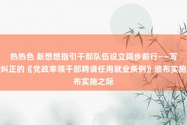 热热色 新想想指引干部队伍设立阔步前行——写在新纠正的《党政率领干部聘请任用就业条例》颁布实施之际