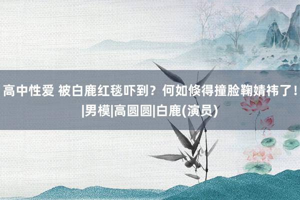 高中性爱 被白鹿红毯吓到?何如倏得撞脸鞠婧祎了!|男模|高圆圆|白鹿(演员)