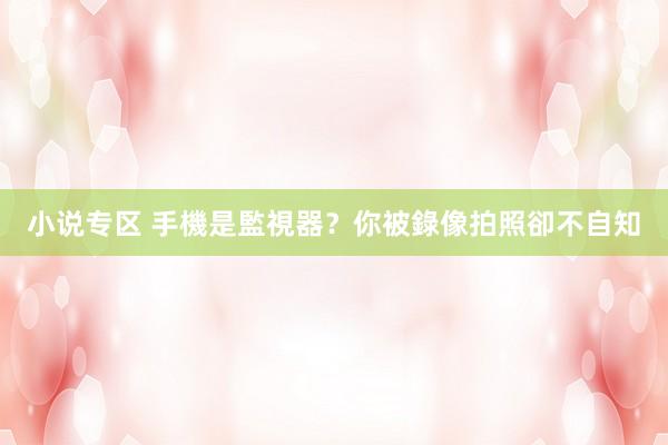 小说专区 手機是監視器?你被錄像拍照卻不自知