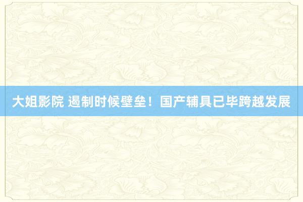 大姐影院 遏制时候壁垒！国产辅具已毕跨越发展