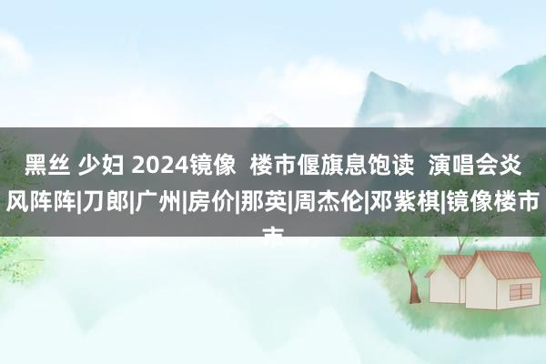 黑丝 少妇 2024镜像 楼市偃旗息饱读 演唱会炎风阵阵|刀郎|广州|房价|那英|周杰伦|邓紫棋|镜像楼市