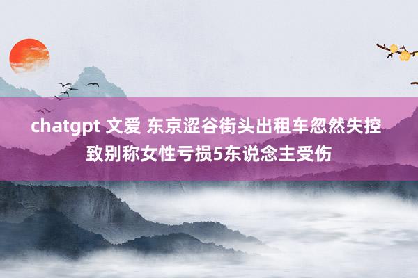 chatgpt 文爱 东京涩谷街头出租车忽然失控 致别称女性亏损5东说念主受伤