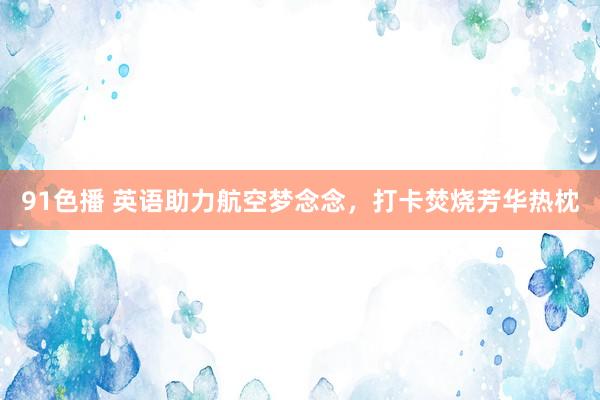 91色播 英语助力航空梦念念,打卡焚烧芳华热枕