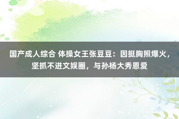 国产成人综合 体操女王张豆豆:因挺胸照爆火,坚抓不进文娱圈,与孙杨大秀恩爱