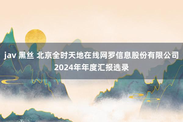 jav 黑丝 北京全时天地在线网罗信息股份有限公司2024年年度汇报选录