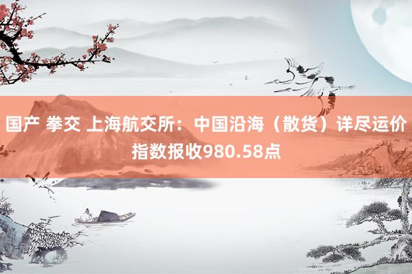 国产 拳交 上海航交所:中国沿海(散货)详尽运价指数报收980.58点
