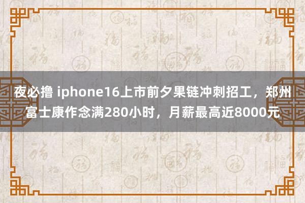 夜必撸 iphone16上市前夕果链冲刺招工,郑州富士康作念满280小时,月薪最高近8000元