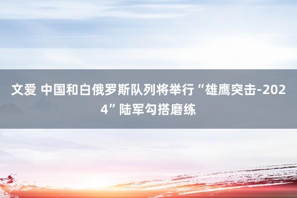 文爱 中国和白俄罗斯队列将举行“雄鹰突击-2024”陆军勾搭磨练