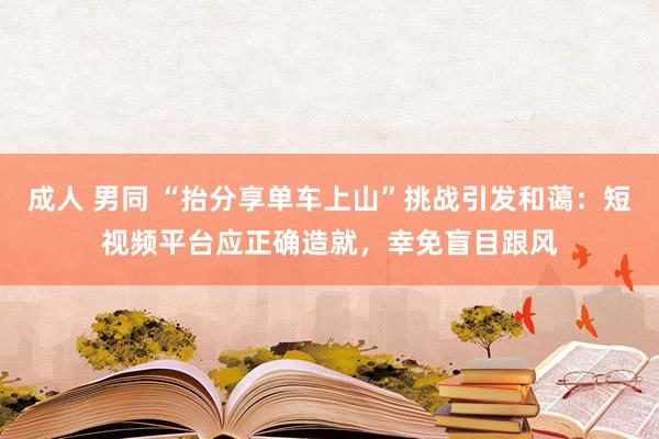 成人 男同 “抬分享单车上山”挑战引发和蔼：短视频平台应正确造就，幸免盲目跟风