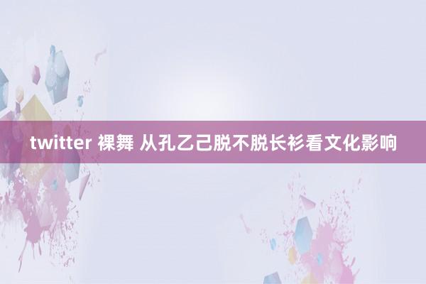twitter 裸舞 从孔乙己脱不脱长衫看文化影响