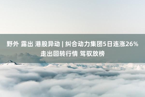 野外 露出 港股异动 | 纠合动力集团5日连涨26%走出回转行情 驾驭放榜