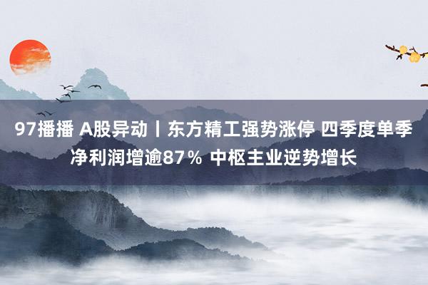 97播播 A股异动丨东方精工强势涨停 四季度单季净利润增逾87％ 中枢主业逆势增长