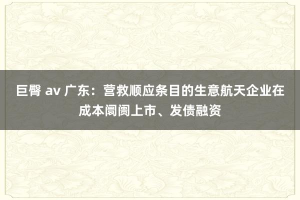 巨臀 av 广东：营救顺应条目的生意航天企业在成本阛阓上市、发债融资