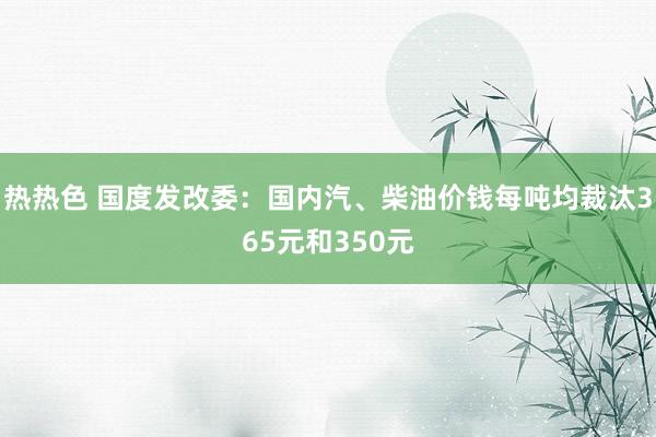 热热色 国度发改委：国内汽、柴油价钱每吨均裁汰365元和350元