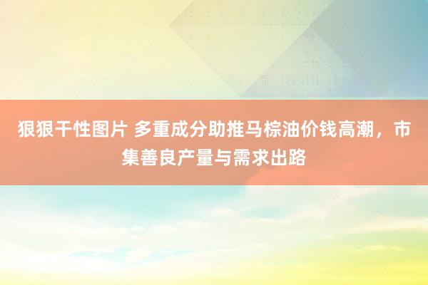 狠狠干性图片 多重成分助推马棕油价钱高潮，市集善良产量与需求出路