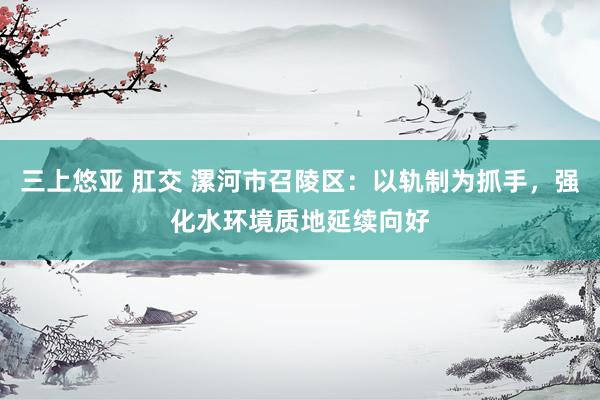 三上悠亚 肛交 漯河市召陵区：以轨制为抓手，强化水环境质地延续向好