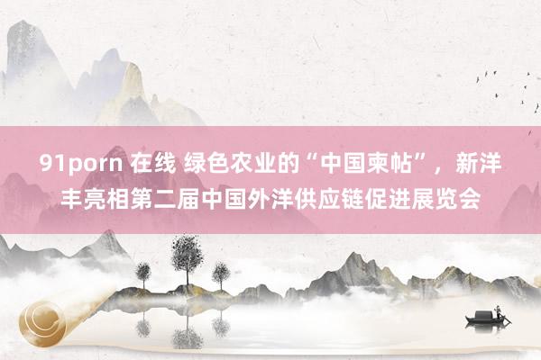 91porn 在线 绿色农业的“中国柬帖”，新洋丰亮相第二届中国外洋供应链促进展览会