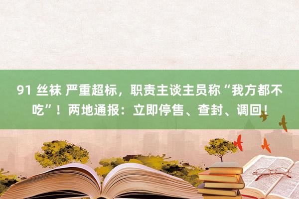 91 丝袜 严重超标，职责主谈主员称“我方都不吃”！两地通报：立即停售、查封、调回！