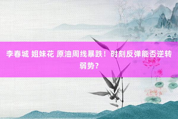 李春城 姐妹花 原油周线暴跌！时刻反弹能否逆转弱势？
