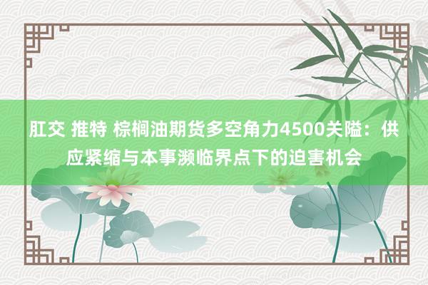 肛交 推特 棕榈油期货多空角力4500关隘：供应紧缩与本事濒临界点下的迫害机会