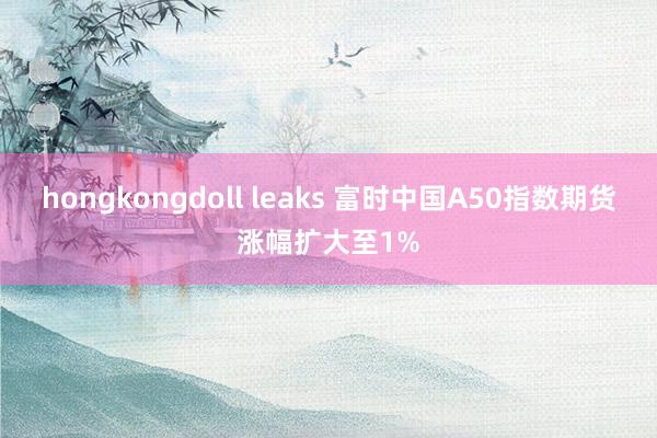hongkongdoll leaks 富时中国A50指数期货涨幅扩大至1%