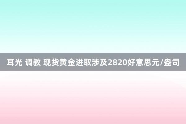 耳光 调教 现货黄金进取涉及2820好意思元/盎司