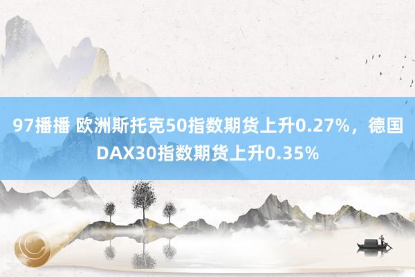 97播播 欧洲斯托克50指数期货上升0.27%，德国DAX30指数期货上升0.35%