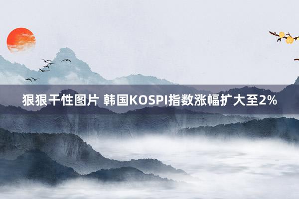 狠狠干性图片 韩国KOSPI指数涨幅扩大至2%