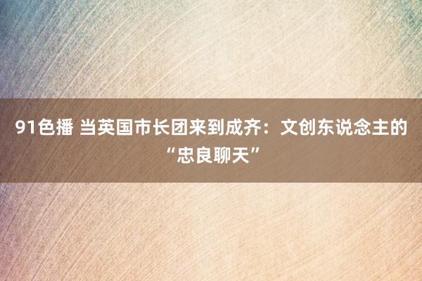 91色播 当英国市长团来到成齐：文创东说念主的“忠良聊天”