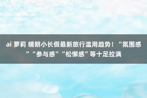 ai 萝莉 晴朗小长假最新旅行滥用趋势！“氛围感”“参与感”“松懈感”等十足拉满